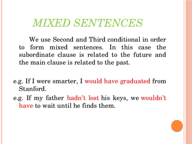 Mixed sentences    We use Second and Third conditional in order to form mixed sentences. In this case the subordinate clause is related to the future and the main clause is related to the past. e.g. If I were smarter, I  would have graduated   from Stanford. e.g. If my father hadn’t lost  his keys, we  wouldn’t  have  to wait until he finds them.