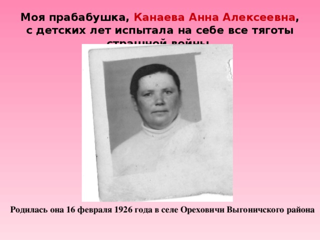 Моя прабабушка, Канаева Анна Алексеевна , с детских лет испытала на себе все тяготы страшной войны. Родилась она 16 февраля 1926 года в селе Ореховичи Выгоничского района. Родилась она 16 февраля 1926 года в селе Ореховичи Выгоничского района