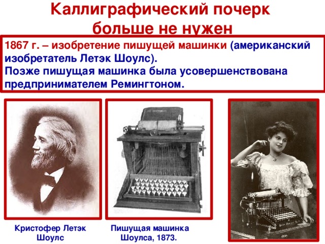 Каллиграфический почерк  больше не нужен 1867 г. – изобретение пишущей машинки (американский изобретатель Летэк Шоулс). Позже пишущая машинка была усовершенствована предпринимателем Ремингтоном. Кристофер Летэк Шоулс Пишущая машинка Шоулса, 1873.