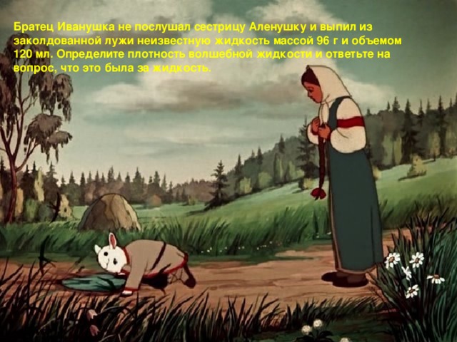 Братец Иванушка не послушал сестрицу Аленушку и выпил из заколдованной лужи неизвестную жидкость массой 96 г и объемом 120 мл. Определите плотность волшебной жидкости и ответьте на вопрос, что это была за жидкость.