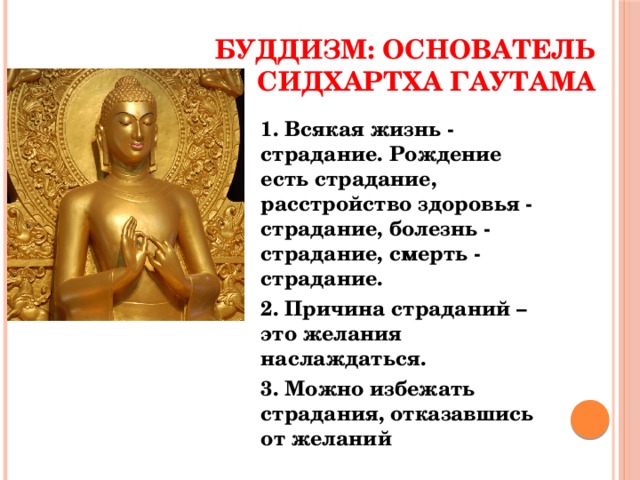 Буддизм: основатель Сидхартха Гаутама 1. Всякая жизнь - страдание. Рождение есть страдание, расстройство здоровья - страдание, болезнь - страдание, смерть - страдание. 2. Причина страданий – это желания наслаждаться. 3. Можно избежать страдания, отказавшись от желаний