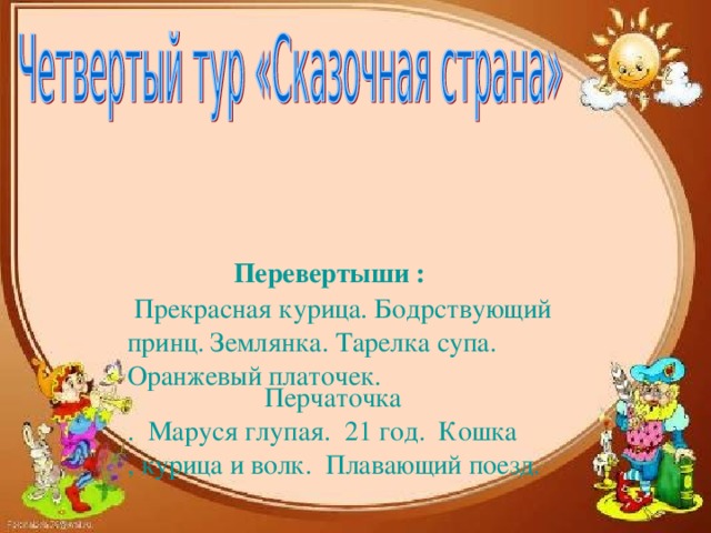 Перевертыши :    Прекрасная курица. Бодрствующий принц. Землянка. Тарелка супа. Оранжевый платочек.   Перчаточка .  Маруся глупая.  21 год.  Кошка, курица и волк.  Плавающий поезд.