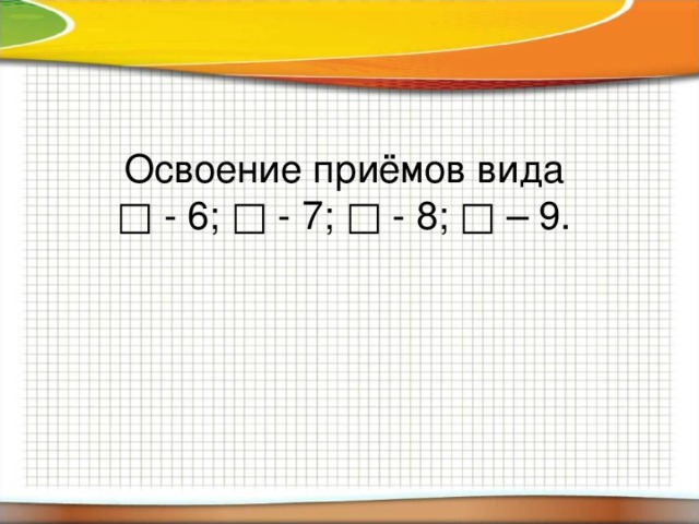 Освоение приёмов вида  □ - 6; □ - 7; □ - 8; □ – 9.