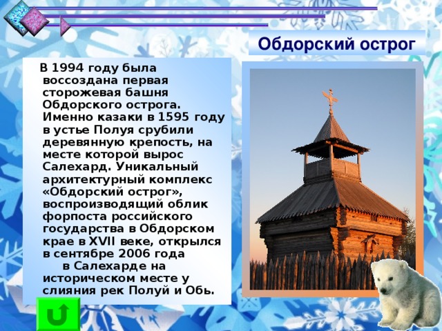 Обдорский острог  В 1994 году была воссоздана первая сторожевая башня Обдорского острога. Именно казаки в 1595 году в устье Полуя срубили деревянную крепость, на месте которой вырос Салехард. Уникальный архитектурный комплекс «Обдорский острог», воспроизводящий облик форпоста российского государства в Обдорском крае в XVII веке, открылся в сентябре 2006 года в Салехарде на историческом месте у слияния рек Полуй и Обь.