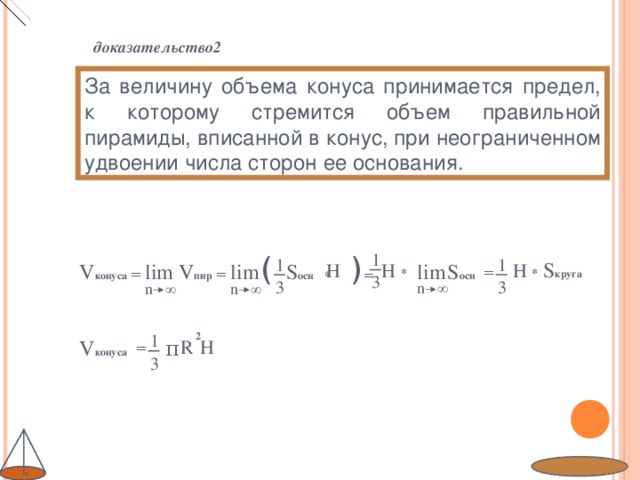 доказательство2 За величину объема конуса принимается предел, к которому стремится объем правильной пирамиды, вписанной в конус, при неограниченном удвоении числа сторон ее основания. 1 ( * ) = 1 1 S круга  lim H * V конуса = lim V пир  =  S осн H  * H lim S осн  = 3 3 3 n ∞  n ∞  n ∞  1 2 V конуса π  R H = 3