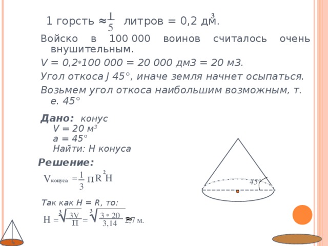 1 3 1 горсть ≈  литров = 0,2 дм. 5 Войско в 100 000 воинов считалось очень внушительным. V = 0,2 * 100 000 = 20 000 дм3 = 20 м3. Угол откоса Ј 45°, иначе земля начнет осыпаться. Возьмем угол откоса наибольшим возможным, т. е. 45°  Дано:  конус  V = 20 м 3   a = 45°  Найти: H конуса Решение:     Так как H = R, то :  2 1 V конуса π  R H = 45° 3 √ √ 3 3 3 V 3 * 20 ≈  H  =  = 2,7 м. π  3,14