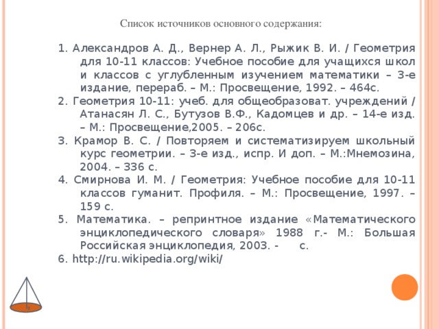 1. Александров А. Д., Вернер А. Л., Рыжик В. И. / Геометрия для 10-11 классов: Учебное пособие для учащихся школ и классов с углубленным изучением математики – 3-е издание, перераб. – М.: Просвещение, 1992. – 464с. 2. Геометрия 10-11: учеб. для общеобразоват. учреждений / Атанасян Л. С., Бутузов В.Ф., Кадомцев и др. – 14-е изд. – М.: Просвещение,2005. – 206с. 3. Крамор В. С. / Повторяем и систематизируем школьный курс геометрии. – 3-е изд., испр. И доп. – М.:Мнемозина, 2004. – 336 с. 4. Смирнова И. М. / Геометрия: Учебное пособие для 10-11 классов гуманит. Профиля. – М.: Просвещение, 1997. – 159 с. 5. Математика. – репринтное издание «Математического энциклопедического словаря» 1988 г.- М.: Большая Российская энциклопедия, 2003. - с. 6. http://ru.wikipedia.org/wiki/  Список источников основного содержания: