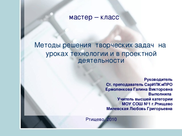 мастер – класс  Методы решения творческих задач на уроках технологии и в проектной деятельности Руководитель Ст. преподаватель СарИПКиПРО Ермоленкова Галина Викторовна Выполнила Учитель высшей категории МОУ СОШ №1 г.Ртищево Милевская Любовь Григорьевна Ртищево, 2010