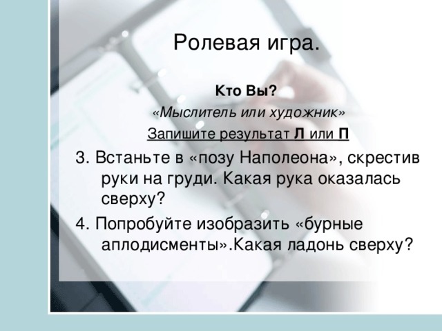 Ролевая игра. Кто Вы? «Мыслитель или художник» Запишите результат Л или П 3. Встаньте в «позу Наполеона», скрестив руки на груди. Какая рука оказалась сверху? 4. Попробуйте изобразить «бурные аплодисменты».Какая ладонь сверху?