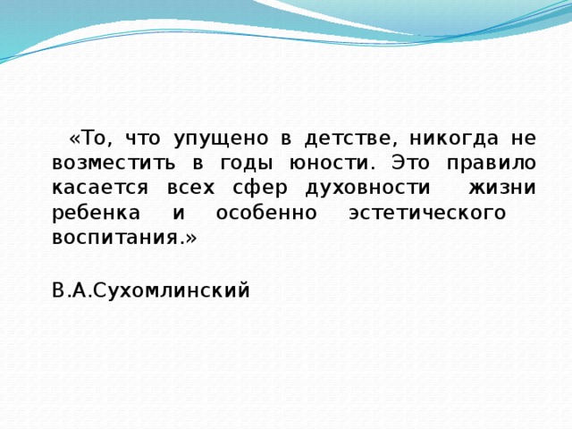 «То, что упущено в детстве, никогда не возместить в годы юности. Это правило касается всех сфер духовности жизни ребенка и особенно эстетического воспитания.»  В.А.Сухомлинский