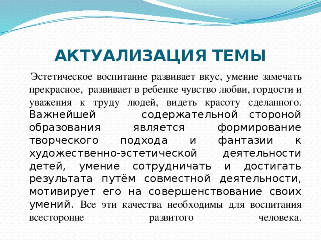 АКТУАЛИЗАЦИЯ ТЕМЫ  Эстетическое воспитание развивает вкус, умение замечать прекрасное, развивает в ребенке чувство любви, гордости и уважения к труду людей, видеть красоту сделанного.  Важнейшей содержательной стороной образования является формирование творческого подхода и фантазии к художественно-эстетической деятельности детей, умение сотрудничать и достигать результата путём совместной деятельности, мотивирует его на совершенствование своих умений. Все эти качества необходимы для воспитания всесторонне развитого человека.