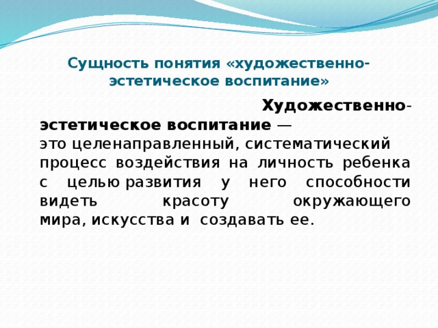 Сущность понятия «художественно-эстетическое воспитание»  Художественно - эстетическое   воспитание  —это целенаправленный, систематический процесс воздействия на личность ребенка с целью развития у него способности видеть красоту окружающего мира, искусства и создавать ее.