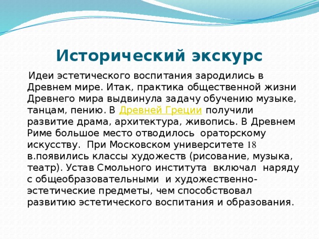 Исторический экскурс   Идеи эстетического воспитания зародились в Древнем мире. Итак, практика общественной жизни Древнего мира выдвинула задачу обучению музыке, танцам, пению. В  Древней Греции  получили развитие драма, архитектура, живопись. В Древнем Риме большое место отводилось  ораторскому искусству.  При Московском университете 18 в.появились классы художеств (рисование, музыка, театр). Устав Смольного института включал наряду с общеобразовательными и художественно-эстетические предметы, чем способствовал развитию эстетического воспитания и образования.