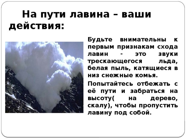 На пути лавина – ваши действия: Будьте внимательны к первым признакам схода лавин - это звуки трескающегося льда, белая пыль, катящиеся в низ снежные комья. Попытайтесь отбежать с её пути и забраться на высоту( на дерево, скалу), чтобы пропустить лавину под собой.