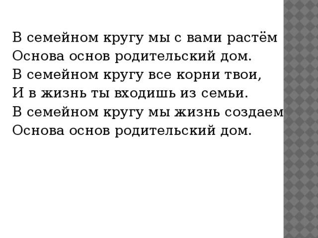 В семейном кругу мы с вами растём Основа основ родительский дом. В семейном кругу все корни твои, И в жизнь ты входишь из семьи. В семейном кругу мы жизнь создаем Основа основ родительский дом.