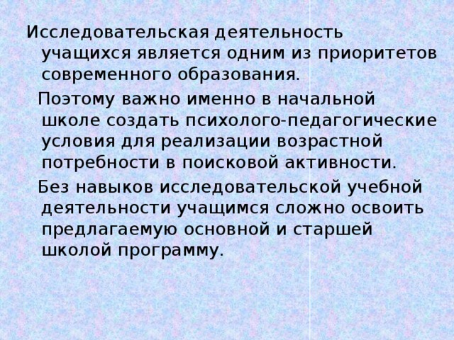 Исследовательская деятельность учащихся является одним из приоритетов современного образования.  Поэтому важно именно в начальной школе создать психолого-педагогические условия для реализации возрастной потребности в поисковой активности.  Без навыков исследовательской учебной деятельности учащимся сложно освоить предлагаемую основной и старшей школой программу.