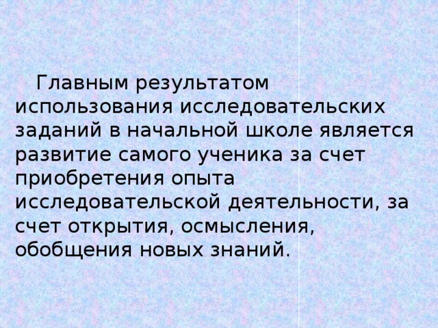 Главным результатом использования исследовательских заданий в начальной школе является развитие самого ученика за счет приобретения опыта исследовательской деятельности, за счет открытия, осмысления, обобщения новых знаний.