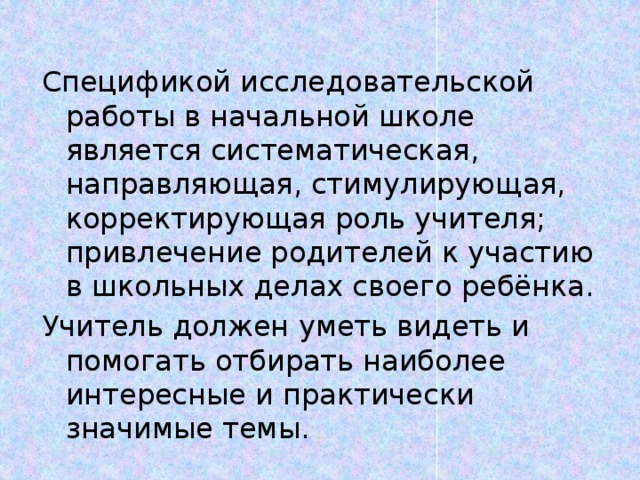 Спецификой исследовательской работы в начальной школе является систематическая, направляющая, стимулирующая, корректирующая роль учителя; привлечение родителей к участию в школьных делах своего ребёнка. Учитель должен уметь видеть и помогать отбирать наиболее интересные и практически значимые темы.