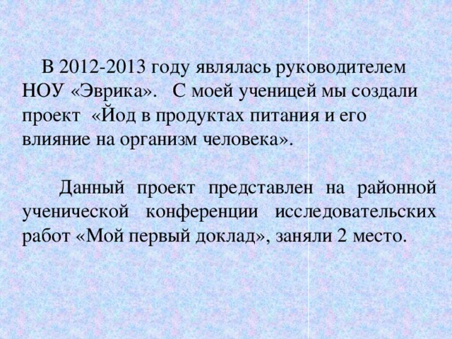 В 2012-2013 году являлась руководителем НОУ «Эврика». С моей ученицей мы создали проект «Йод в продуктах питания и его влияние на организм человека».  Данный проект представлен на районной ученической конференции исследовательских работ «Мой первый доклад», заняли 2 место.