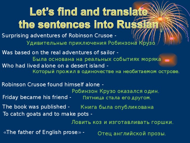 Surprising adventures of Robinson Crusoe - Удивительные приключения Робинзона Крузо Was based on the real adventures of sailor - Была основана на реальных событиях моряка Who had lived alone on a desert island - Который прожил в одиночестве на необитаемом острове. Robinson Crusoe found himself alone - Робинзон Крузо оказался один. Friday became his friend - Пятница стала его другом. The book was published - Книга была опубликована To catch goats and to make pots - Ловить коз и изготавливать горшки. « The father of English prose » - Отец английской прозы.