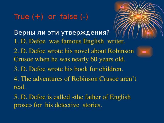 True (+) or false (-)   Верны ли эти утверждения? 1. D. Defoe was famous English writer. 2. D. Defoe wrote his novel about Robinson Crusoe when he was nearly 60 years old. 3. D. Defoe wrote his book for children. 4. The adventures of Robinson Crusoe aren’t real. 5. D. Defoe is called «the father of English prose» for his detective stories.