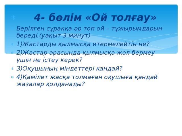 4- бөлім «Ой толғау» Берілген сұраққа әр топ ой – тұжырымдарын береді.(уақыт 3 минут) 1)Жастарды қылмысқа итермелейтін не? 2)Жастар арасында қылмысқа жол бермеу үшін не істеу керек? 3)Оқушының міндеттері қандай? 4)Қамілет жасқа толмаған оқушыға қандай жазалар қолданады?