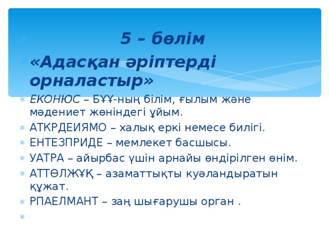 5 – бөлім «Адасқан әріптерді орналастыр» ЕКОНЮС – БҰҰ-ның білім, ғылым және мәдениет жөніндегі ұйым. АТКРДЕИЯМО – халық еркі немесе билігі. ЕНТЕЗПРИДЕ – мемлекет басшысы. УАТРА – айырбас үшін арнайы өндірілген өнім. АТТӨЛЖҰҚ – азаматтықты куәландыратын құжат. РПАЕЛМАНТ – заң шығарушы орган .