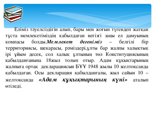 Еліміз тәуелсіздігін алып, бары мен жоғын түгендеп жатқан тұста мемлекетіміздің кабылдаған негізгі заңы ел дамуының компасы болды. Мемлекет дегеніміз – белгілі бір территориясы, шекарасы, рәміздері,ұлты бар жалпы халықтық ірі ұйым десек, сол халық ұлтының төл Конституциясының қабылданғанына 18жыл толып отыр. Адам құқықтарының жалпыға ортақ декларациясын БҰҰ 1948 жылы 10 желтоқсанда қабылдаған. Осы декларация қабылданғалы, жыл сайын 10 – желтоқсанда «Адам құқықтарының күні» аталып өтіледі.