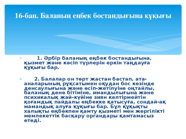 16-бап. Баланың еңбек бостандығына құқығы             1. Әрбiр баланың еңбек бостандығына, қызмет және кәсiп түрлерiн еркiн таңдауға құқығы бар. 