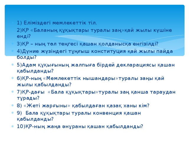 1) Еліміздегі мемлекеттік тіл. 2)ҚР «Баланың құқықтары туралы заң»қай жылы күшіне енді? 3)ҚР – ның төл теңгесі қашан қолданысқа енгізілді? 4)Дүние жүзіндегі тұңғыш конституция қай жылы пайда болды? 5)Адам құқығының жалпыға бірдей декларациясы қашан қабылданды? 6)ҚР-ның «Мемлекеттік нышандары»туралы заңы қай жылы қабылданды? 7)ҚР-дағы «Бала құқықтары»туралы заң қанша тараудан тұрады? 8) «Жеті жарғыны» қабылдаған қазақ ханы кім? 9) Бала құқықтары туралы конвенция қашан қабылданды? 10)ҚР-ның жаңа әнұраны қашан қабылданды?