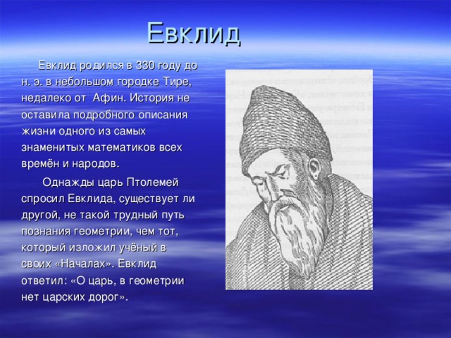 Евклид  Евклид родился в 330 году до н. э. в небольшом городке Тире, недалеко от  Афин. История не оставила подробного описания жизни одного из самых знаменитых математиков всех времён и народов.  Однажды царь Птолемей спросил Евклида, существует ли другой, не такой трудный путь познания геометрии, чем тот, который изложил учёный в своих «Началах». Евклид ответил: «О царь, в геометрии нет царских дорог».