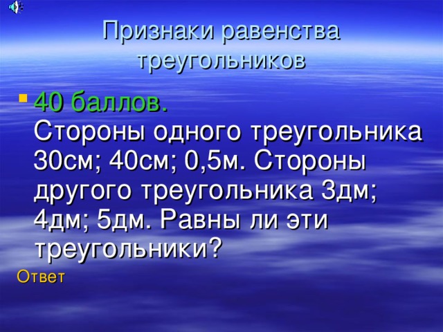 Признаки равенства треугольников 40 баллов.  Стороны одного треугольника 30см; 40см; 0,5м. Стороны другого треугольника 3дм; 4дм; 5дм. Равны ли эти треугольники? Ответ