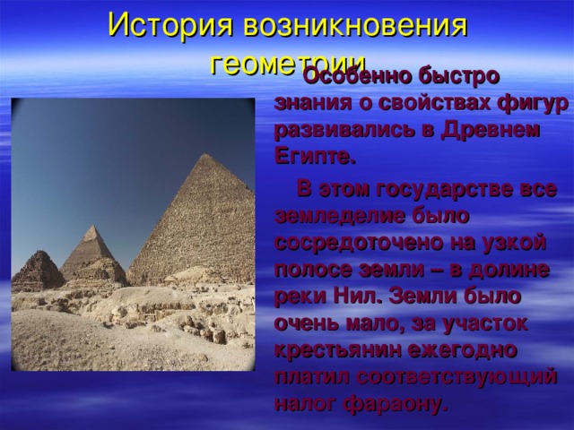 История возникновения геометрии  Особенно быстро знания о свойствах фигур развивались в Древнем Египте.  В этом государстве все земледелие было сосредоточено на узкой полосе земли – в долине реки Нил. Земли было очень мало, за участок крестьянин ежегодно платил соответствующий налог фараону.