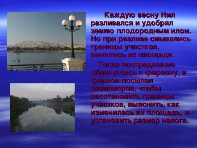 Каждую весну Нил разливался и удобрял землю плодородным илом. Но при разливе смывались границы участков, менялись их площади.  Тогда пострадавшие обращались к фараону, а фараон посылал землемеров, чтобы восстановить границы участков, выяснить, как изменилась их площадь, и установить размер налога.