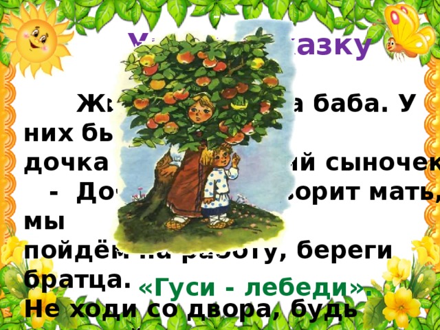 Угадай сказку  Жили мужик да баба. У них была дочка да маленький сыночек.  - Доченька, - говорит мать, - мы пойдём на работу, береги братца. Не ходи со двора, будь умницей – мы купим тебе платочек.  Назови сказку, которая начинается со следующих слов. «Гуси - лебеди».