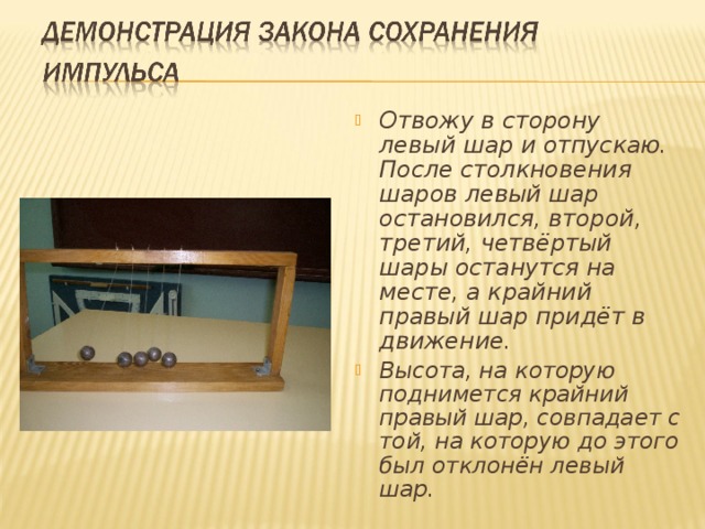 Отвожу в сторону левый шар и отпускаю. После столкновения шаров левый шар остановился, второй, третий, четвёртый шары останутся на месте, а крайний правый шар придёт в движение. Высота, на которую поднимется крайний правый шар, совпадает с той, на которую до этого был отклонён левый шар.