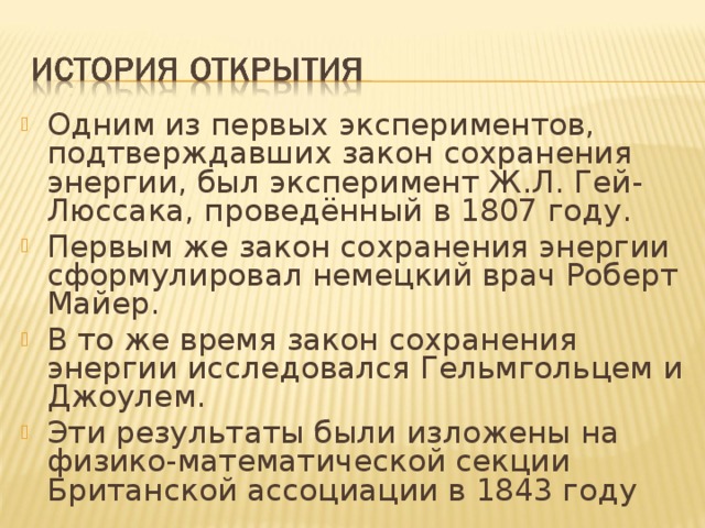 Одним из первых экспериментов, подтверждавших закон сохранения энергии, был эксперимент Ж.Л. Гей-Люссака, проведённый в 1807 году. Первым же закон сохранения энергии сформулировал немецкий врач Роберт Майер. В то же время закон сохранения энергии исследовался Гельмгольцем и Джоулем. Эти результаты были изложены на физико-математической секции Британской ассоциации в 1843 году