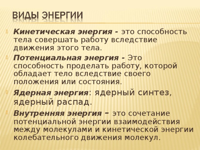 Кинетическая энергия - это способность тела совершать работу вследствие движения этого тела. Потенциальная энергия - Это способность проделать работу, которой обладает тело вследствие своего положения или состояния. Ядерная энергия : ядерный синтез, ядерный распад. Внутренняя энергия – это сочетание потенциальной энергии взаимодействия между молекулами и кинетической энергии колебательного движения молекул.