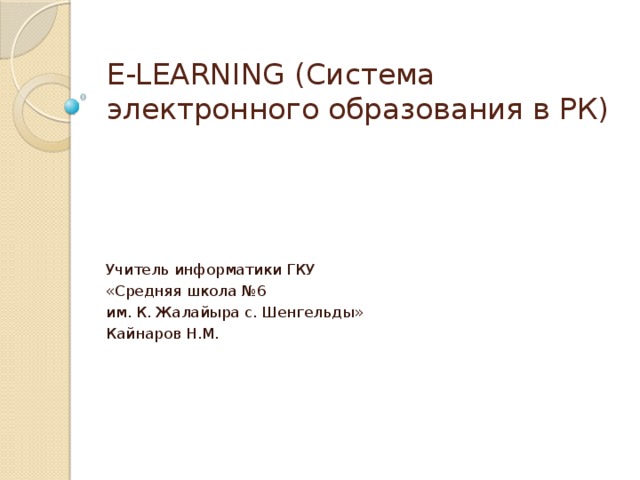 E-LEARNING (Система электронного образования в РК) Учитель информатики ГКУ «Средняя школа №6 им. К. Жалайыра с. Шенгельды» Кайнаров Н.М.