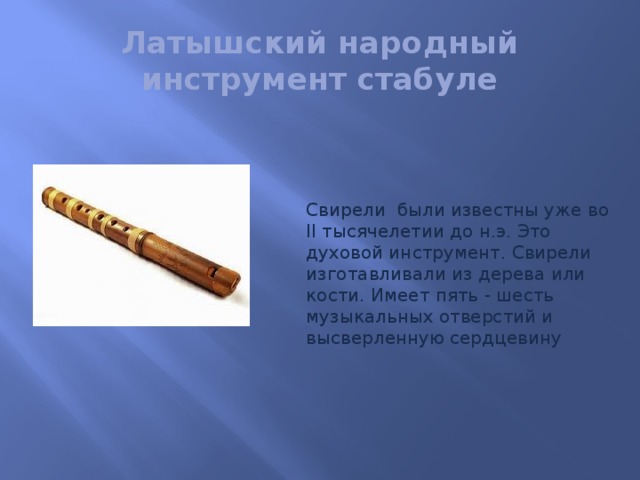 Латышский народный инструмент стабуле Свирели были известны уже во II тысячелетии до н.э. Это духовой инструмент. Свирели изготавливали из дерева или кости. Имеет пять - шесть музыкальных отверстий и высверленную сердцевину  