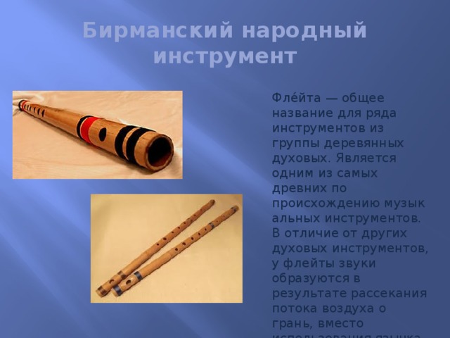 Бирманский народный инструмент Фле́йта — общее название для ряда инструментов из группы деревянных духовых. Является одним из самых древних по происхождению музыкальных инструментов. В отличие от других духовых инструментов, у флейты звуки образуются в результате рассекания потока воздуха о грань, вместо использования язычка