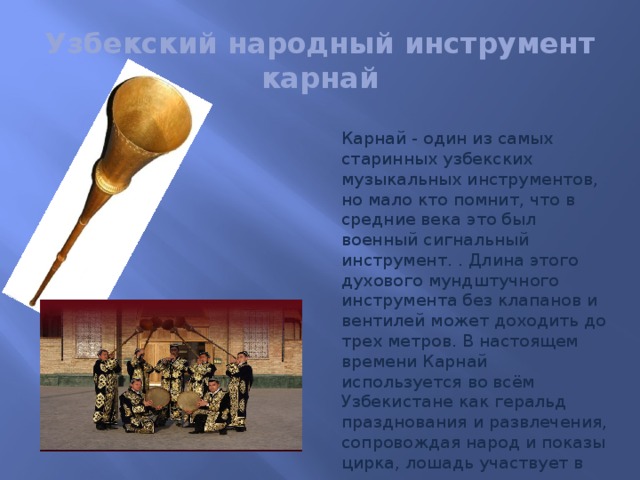 Узбекский народный инструмент  карнай Карнай - один из самых старинных узбекских музыкальных инструментов, но мало кто помнит, что в средние века это был военный сигнальный инструмент. . Длина этого духового мундштучного инструмента без клапанов и вентилей может доходить до трех метров. В настоящем времени Карнай используется во всём Узбекистане как геральд празднования и развлечения, сопровождая народ и показы цирка, лошадь участвует в гонках и другие спортивные игры.