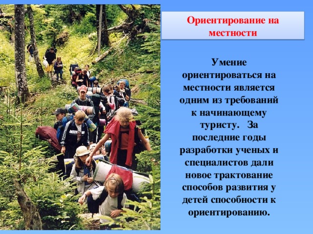 Ориентирование на местности Умение ориентироваться на местности является одним из требований к начинающему туристу.   За последние годы разработки ученых и специалистов дали новое трактование способов развития у детей способности к ориентированию.