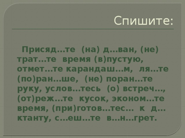 Спишите:  Присяд…те (на) д…ван, (не) трат…те время (в)пустую, отмет…те карандаш…м, ля…те (по)ран…ше, (не) поран…те руку, услов…тесь (о) встреч…, (от)реж…те кусок, эконом…те время, (при)готов…тес… к д…ктанту, с…еш…те в…н…грет.