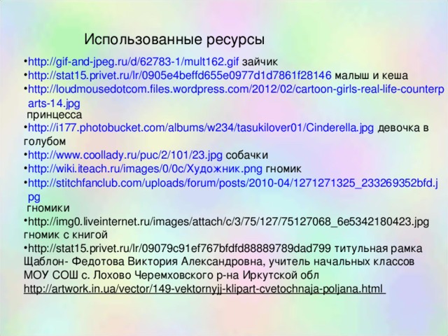 Использованные ресурсы http://gif-and-jpeg.ru/d/62783-1/mult162.gif зайчик http://stat15.privet.ru/lr/0905e4beffd655e0977d1d7861f28146 малыш и кеша http://loudmousedotcom.files.wordpress.com/2012/02/cartoon-girls-real-life-counterparts-14.jpg принцесса http://i177.photobucket.com/albums/w234/tasukilover01/Cinderella.jpg девочка в голубом http://www.coollady.ru/puc/2/101/23.jpg собачки http://wiki.iteach.ru/images/0/0c/ Художник. png гномик http://stitchfanclub.com/uploads/forum/posts/2010-04/1271271325_233269352bfd.jpg гномики http://img0.liveinternet.ru/images/attach/c/3/75/127/75127068_6e5342180423.jpg гномик с книгой http://stat15.privet.ru/lr/09079c91ef767bfdfd88889789dad799 титульная рамка Щаблон- Федотова Виктория Александровна, учитель начальных классов МОУ СОШ с. Лохово Черемховского р-на Иркутской обл http://artwork.in.ua/vector/149-vektornyjj-klipart-cvetochnaja-poljana.html