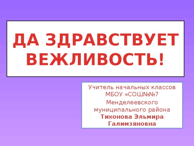 ДА ЗДРАВСТВУЕТ ВЕЖЛИВОСТЬ! Учитель начальных классов МБОУ «СОШ№№7 Менделеевского муниципального района Тихонова Эльмира Галимзяновна