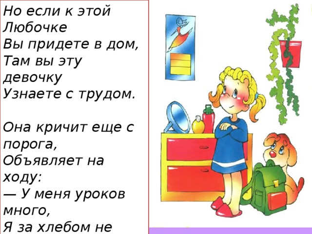 Но если к этой Любочке  Вы придете в дом,  Там вы эту девочку  Узнаете с трудом.   Она кричит еще с порога,  Объявляет на ходу:  — У меня уроков много,  Я за хлебом не пойду!