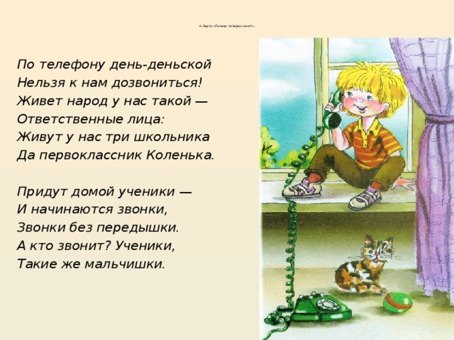 А. Барто «Почему телефон занят» .        По телефону день-деньской Нельзя к нам дозвониться! Живет народ у нас такой — Ответственные лица: Живут у нас три школьника Да первоклассник Коленька.  Придут домой ученики — И начинаются звонки, Звонки без передышки. А кто звонит? Ученики, Такие же мальчишки .  