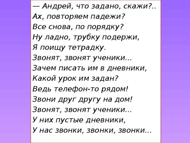 — Андрей, что задано, скажи?.. Ах, повторяем падежи? Все снова, по порядку? Ну ладно, трубку подержи, Я поищу тетрадку. Звонят, звонят ученики... Зачем писать им в дневники, Какой урок им задан? Ведь телефон-то рядом! Звони друг другу на дом!  Звонят, звонят ученики... У них пустые дневники, У нас звонки, звонки, звонки...