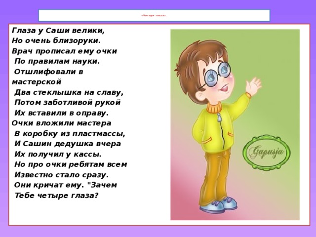 «Четыре глаза» .   Глаза у Саши велики, Но очень близоруки. Врач прописал ему очки  По правилам науки.  Отшлифовали в мастерской  Два стеклышка на славу,  Потом заботливой рукой  Их вставили в оправу. Очки вложили мастера  В коробку из пластмассы,  И Сашин дедушка вчера  Их получил у кассы.  Но про очки ребятам всем  Известно стало сразу.  Они кричат ему. 